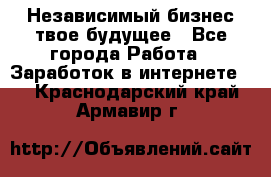 Независимый бизнес-твое будущее - Все города Работа » Заработок в интернете   . Краснодарский край,Армавир г.